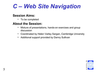 5
C – Web Site Navigation
Session Aims:
• To be completed
About the Session:
• Mixture of presentations, hands-on exercises and group
discussion
• Coordinated by Helen Varley Sargan, Cambridge University
• Additional support provided by Danny Sullivan
 