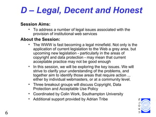 6
D – Legal, Decent and Honest
Session Aims:
• To address a number of legal issues associated with the
provision of institutional web services
About the Session:
• The WWW is fast becoming a legal minefield. Not only is the
application of current legislation to the Web a grey area, but
upcoming new legislation - particularly in the areas of
copyright and data protection - may mean that current
acceptable practice may not be good enough
• In this session, we will be exploring the key issues. We will
strive to clarify your understanding of the problems, and
together aim to identify those areas that require action ...
either by individual webmasters, or at a community level.
• Three breakout groups will discuss Copyright, Data
Protection and Acceptable Use Policy
• Coordinated by Colin Work, Southampton University
• Additional support provided by Adrian Tribe
 