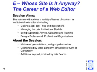 7
E – Whose Site Is It Anyway?
The Career of a Web Editor
Session Aims:
The session will address a variety of issues of concern to
institutional web editors including:
• Getting a job: Job Titles and descriptions
• Managing the Job: Institutional Models
• Being supported: Advice, Guidance and Training
• Being a Professional: Professional Organisations
About the Session:
• Mixture of presentations, and group discussion
• Coordinated by Miles Banberry, University of Kent at
Canterbury
• Additional support provided by Kris Fearon
 