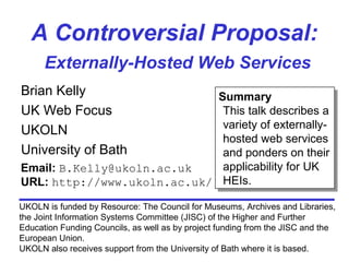 A Controversial Proposal:
Externally-Hosted Web Services
Brian Kelly
UK Web Focus
UKOLN
University of Bath
UKOLN is funded by Resource: The Council for Museums, Archives and Libraries,
the Joint Information Systems Committee (JISC) of the Higher and Further
Education Funding Councils, as well as by project funding from the JISC and the
European Union.
UKOLN also receives support from the University of Bath where it is based.
Email: B.Kelly@ukoln.ac.uk
URL: http://www.ukoln.ac.uk/
Summary
This talk describes a
variety of externally-
hosted web services
and ponders on their
applicability for UK
HEIs.
Summary
This talk describes a
variety of externally-
hosted web services
and ponders on their
applicability for UK
HEIs.
 