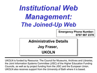 Institutional Web
Management:
The Joined-Up Web
UKOLN is funded by Resource: The Council for Museums, Archives and Libraries,
the Joint Information Systems Committee (JISC) of the Higher Education Funding
Councils, as well as by project funding from the JISC and the European Union.
UKOLN also receives support from the University of Bath where it is based.
Administrative Details
Joy Fraser,
UKOLN
Administrative Details
Joy Fraser,
UKOLN
Emergency Phone Number:
0797 987 2378
 