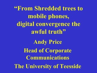 “From Shredded trees to
mobile phones,
digital convergence the
awful truth”
Andy Price
Head of Corporate
Communications
The University of Teesside
 