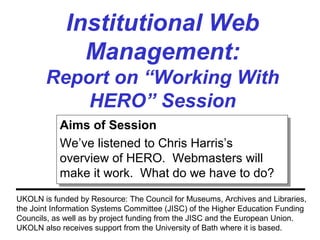 Institutional Web
Management:
Report on “Working With
HERO” Session
UKOLN is funded by Resource: The Council for Museums, Archives and Libraries,
the Joint Information Systems Committee (JISC) of the Higher Education Funding
Councils, as well as by project funding from the JISC and the European Union.
UKOLN also receives support from the University of Bath where it is based.
Aims of Session
We’ve listened to Chris Harris’s
overview of HERO. Webmasters will
make it work. What do we have to do?
Aims of Session
We’ve listened to Chris Harris’s
overview of HERO. Webmasters will
make it work. What do we have to do?
 