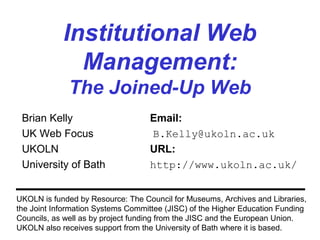Institutional Web
Management:
The Joined-Up Web
Brian Kelly Email:
UK Web Focus B.Kelly@ukoln.ac.uk
UKOLN URL:
University of Bath http://www.ukoln.ac.uk/
UKOLN is funded by Resource: The Council for Museums, Archives and Libraries,
the Joint Information Systems Committee (JISC) of the Higher Education Funding
Councils, as well as by project funding from the JISC and the European Union.
UKOLN also receives support from the University of Bath where it is based.
 
