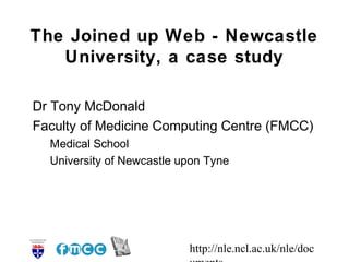 http://nle.ncl.ac.uk/nle/doc
The Joined up Web - Newcastle
University, a case study
Dr Tony McDonald
Faculty of Medicine Computing Centre (FMCC)
Medical School
University of Newcastle upon Tyne
 