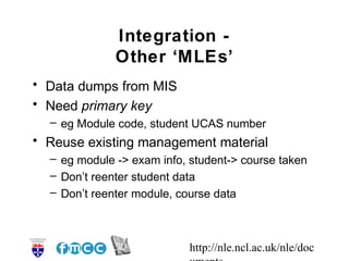 http://nle.ncl.ac.uk/nle/doc
Integration -
Other ‘MLEs’
• Data dumps from MIS
• Need primary key
– eg Module code, student...