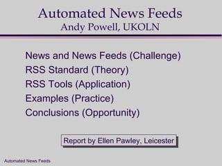 Automated News Feeds
Automated News Feeds
Andy Powell, UKOLN
News and News Feeds (Challenge)
RSS Standard (Theory)
RSS Tools (Application)
Examples (Practice)
Conclusions (Opportunity)
Report by Ellen Pawley, LeicesterReport by Ellen Pawley, Leicester
 