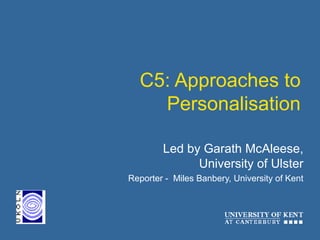 C5: Approaches to
Personalisation
Led by Garath McAleese,
University of Ulster
Reporter - Miles Banbery, University of Kent
 