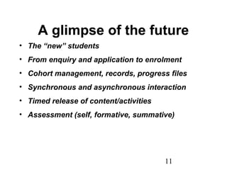 11
A glimpse of the future
• The “new” students
• From enquiry and application to enrolment
• Cohort management, records, progress files
• Synchronous and asynchronous interaction
• Timed release of content/activities
• Assessment (self, formative, summative)
 