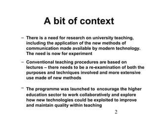 2
A bit of context
– There is a need for research on university teaching,
including the application of the new methods of
communication made available by modern technology.
The need is now for experiment
– Conventional teaching procedures are based on
lectures – there needs to be a re-examination of both the
purposes and techniques involved and more extensive
use made of new methods
– The programme was launched to encourage the higher
education sector to work collaboratively and explore
how new technologies could be exploited to improve
and maintain quality within teaching
 