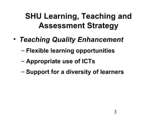 3
SHU Learning, Teaching and
Assessment Strategy
• Teaching Quality Enhancement
– Flexible learning opportunities
– Appropriate use of ICTs
– Support for a diversity of learners
 