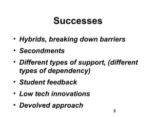 8
Successes
• Hybrids, breaking down barriers
• Secondments
• Different types of support, (different
types of dependency)
• Student feedback
• Low tech innovations
• Devolved approach
 