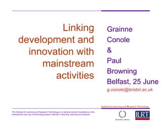 The Institute for Learning and Research Technology is a national centre of excellence in the
development and use of technology-based methods in teaching, learning and research
1
Institute for Learning and Research Technology
Linking
development and
innovation with
mainstream
activities
Grainne
Conole
&
Paul
Browning
Belfast, 25 June
g.conole@bristol.ac.uk
 