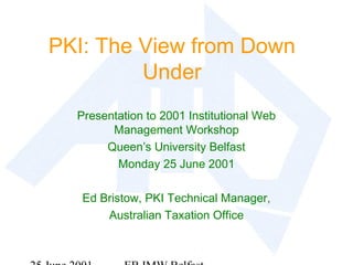 PKI: The View from Down
Under
Presentation to 2001 Institutional Web
Management Workshop
Queen’s University Belfast
Monday 25 June 2001
Ed Bristow, PKI Technical Manager,
Australian Taxation Office
 