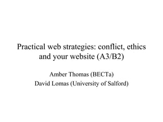 Practical web strategies: conflict, ethics
and your website (A3/B2)
Amber Thomas (BECTa)
David Lomas (University of Salford)
 