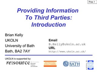 Providing Information
To Third Parties:
Introduction
Brian Kelly
UKOLN
University of Bath
Bath, BA2 7AY
UKOLN is supported by:
Email
B.Kelly@ukoln.ac.uk
URL
http://www.ukoln.ac.uk/
Pres 1
 