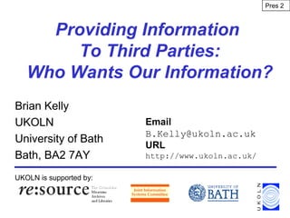 Providing Information
To Third Parties:
Who Wants Our Information?
Brian Kelly
UKOLN
University of Bath
Bath, BA2 7AY
UKOLN is supported by:
Email
B.Kelly@ukoln.ac.uk
URL
http://www.ukoln.ac.uk/
Pres 2
 
