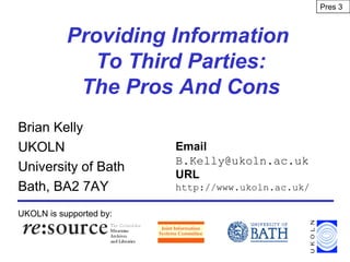 Providing Information
To Third Parties:
The Pros And Cons
Brian Kelly
UKOLN
University of Bath
Bath, BA2 7AY
UKOLN is supported by:
Email
B.Kelly@ukoln.ac.uk
URL
http://www.ukoln.ac.uk/
Pres 3
 