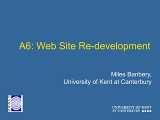 A6: Web Site Re-development
Miles Banbery,
University of Kent at Canterbury
 
