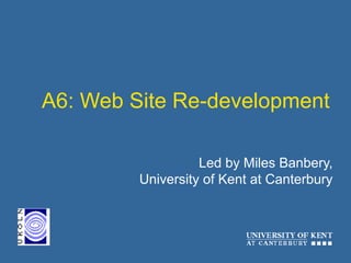 A6: Web Site Re-development
Led by Miles Banbery,
University of Kent at Canterbury
 