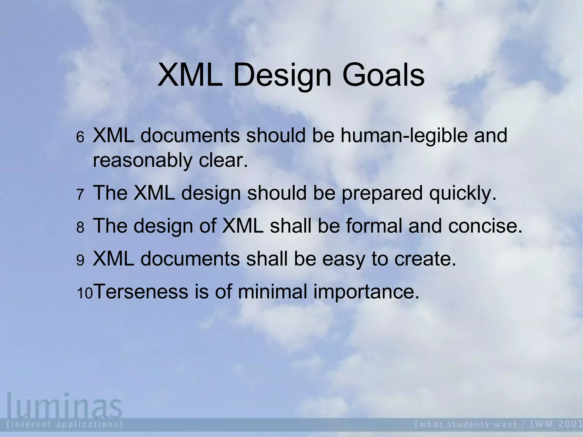 XML Design Goals
6 XML documents should be human-legible and
reasonably clear.
7 The XML design should be prepared quickly.
8 The design of XML shall be formal and concise.
9 XML documents shall be easy to create.
10Terseness is of minimal importance.
 