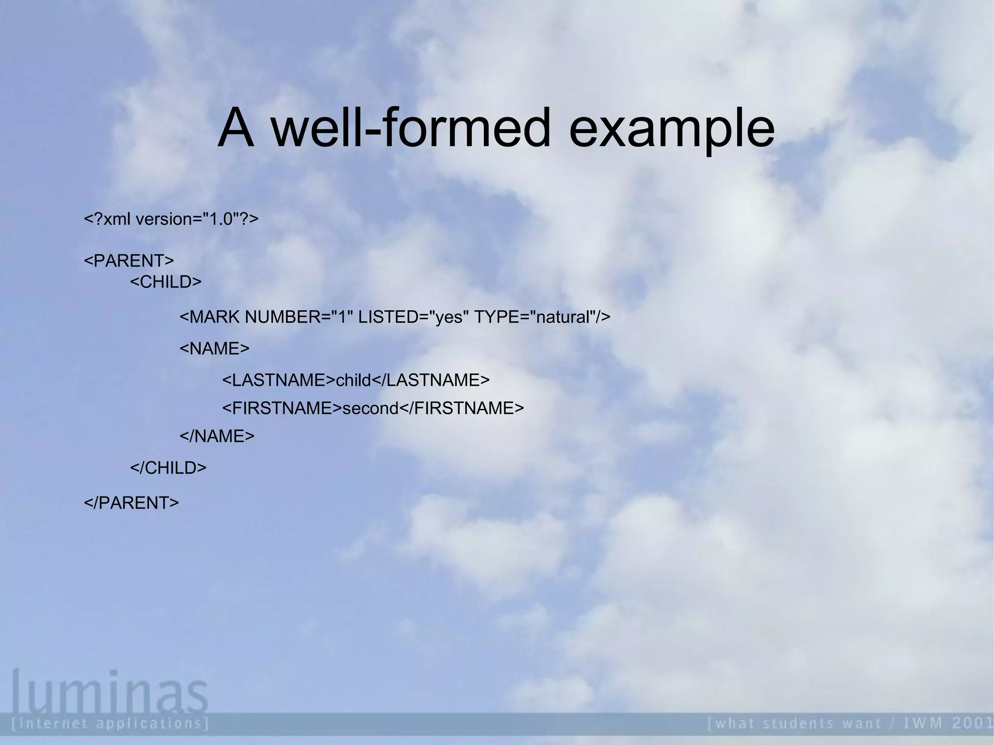 A well-formed example
<?xml version="1.0"?>
<PARENT>
<CHILD>
<MARK NUMBER="1" LISTED="yes" TYPE="natural"/>
<NAME>
<LASTNAME>child</LASTNAME>
<FIRSTNAME>second</FIRSTNAME>
</NAME>
</CHILD>
</PARENT>
 