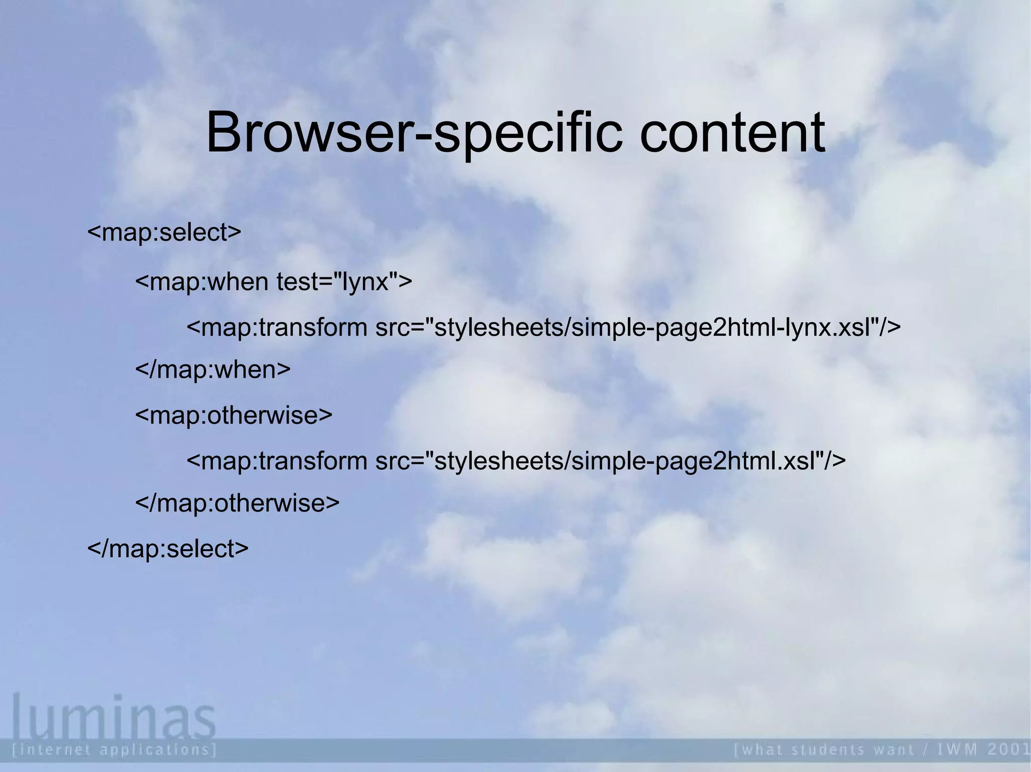 Browser-specific content
<map:select>
<map:when test="lynx">
<map:transform src="stylesheets/simple-page2html-lynx.xsl"/>
</map:when>
<map:otherwise>
<map:transform src="stylesheets/simple-page2html.xsl"/>
</map:otherwise>
</map:select>
 