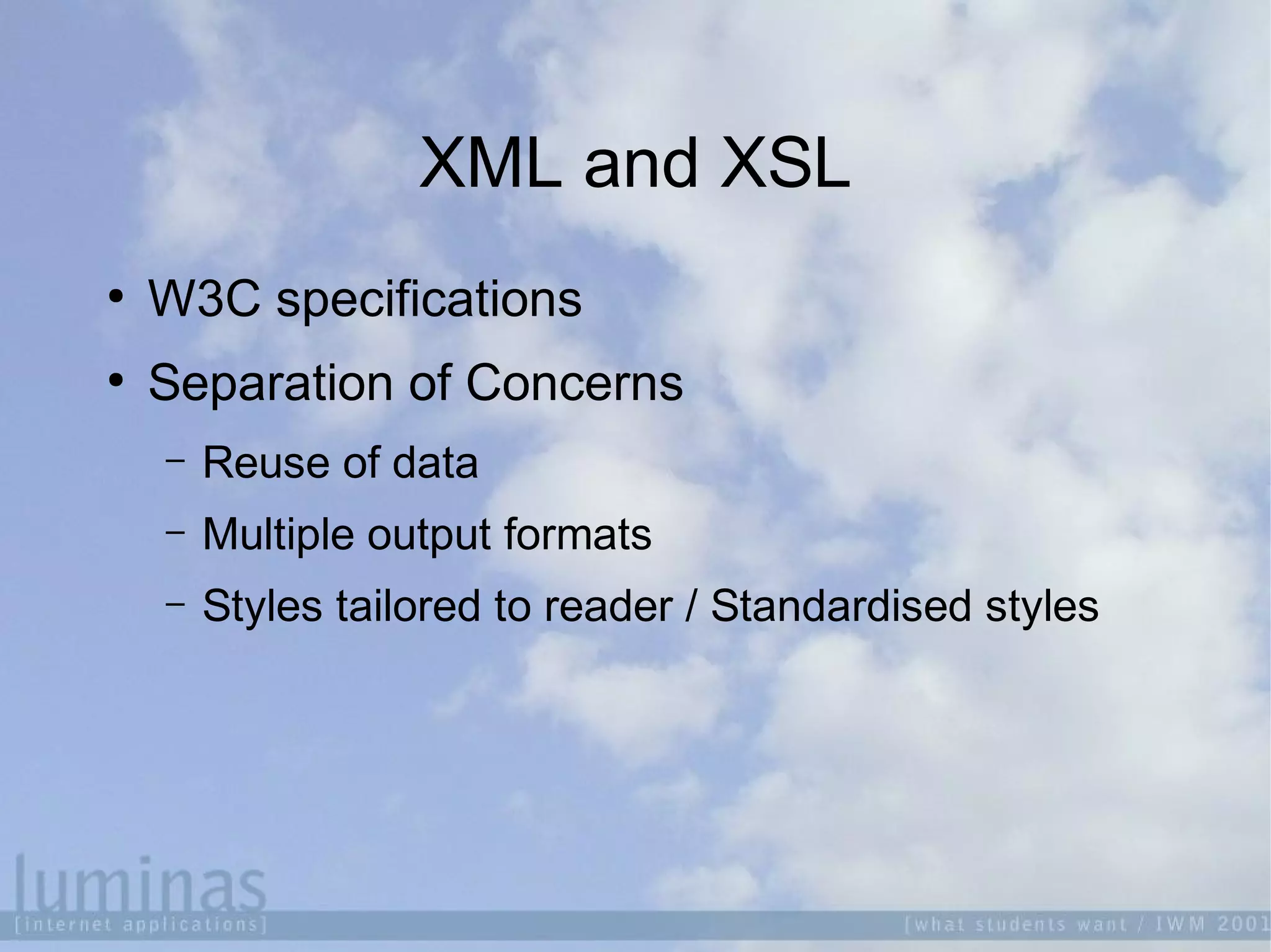 XML and XSL

W3C specifications

Separation of Concerns
 Reuse of data
 Multiple output formats
 Styles tailored to reader / Standardised styles
 
