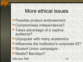 20th June 2002 14
More ethical issues
 Possible product endorsement
 Compromises independence?
 Takes advantage of a captive
audience?
 Unpopular with many academics
 Influences the institution’s corporate ID?
 Student Union campaigns -
 Nestle? Barclays?
 