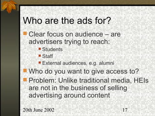 20th June 2002 17
Who are the ads for?
 Clear focus on audience – are
advertisers trying to reach:
 Students
 Staff
 External audiences, e.g. alumni
 Who do you want to give access to?
 Problem: Unlike traditional media, HEIs
are not in the business of selling
advertising around content
 