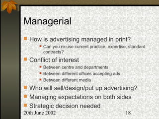 20th June 2002 18
Managerial
 How is advertising managed in print?
 Can you re-use current practice, expertise, standard
contracts?
 Conflict of interest
 Between centre and departments
 Between different offices accepting ads
 Between different media
 Who will sell/design/put up advertising?
 Managing expectations on both sides
 Strategic decision needed
 