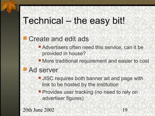 20th June 2002 19
Technical – the easy bit!
 Create and edit ads
 Advertisers often need this service, can it be
provided in house?
 More traditional requirement and easier to cost
 Ad server
 JISC requires both banner ad and page with
link to be hosted by the institution
 Provides user tracking (no need to rely on
advertiser figures)
 