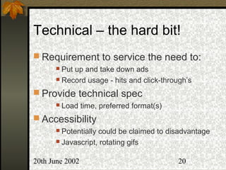 20th June 2002 20
Technical – the hard bit!
 Requirement to service the need to:
 Put up and take down ads
 Record usage - hits and click-through’s
 Provide technical spec
 Load time, preferred format(s)
 Accessibility
 Potentially could be claimed to disadvantage
 Javascript, rotating gifs
 
