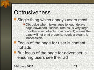 20th June 2002 21
Obtrusiveness
 Single thing which annoys users most!
 Obtrusive when: takes ages to load, delays
page download, flashes, rotates, is very large
(or otherwise detracts from content) means the
page will not print properly, needs a plugin, is
inaccessible
 Focus of the page for user is content
not ads
 But focus of the page for advertiser is
ensuring users see their ad
 