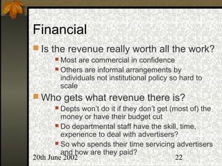 20th June 2002 22
Financial
 Is the revenue really worth all the work?
 Most are commercial in confidence
 Others are informal arrangements by
individuals not institutional policy so hard to
scale
 Who gets what revenue there is?
 Depts won’t do it if they don’t get (most of) the
money or have their budget cut
 Do departmental staff have the skill, time,
experience to deal with advertisers?
 So who spends their time servicing advertisers
and how are they paid?
 