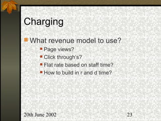 20th June 2002 23
Charging
 What revenue model to use?
 Page views?
 Click through’s?
 Flat rate based on staff time?
 How to build in r and d time?
 