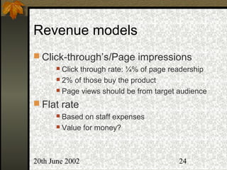 20th June 2002 24
Revenue models
 Click-through’s/Page impressions
 Click through rate: ¼% of page readership
 2% of those buy the product
 Page views should be from target audience
 Flat rate
 Based on staff expenses
 Value for money?
 