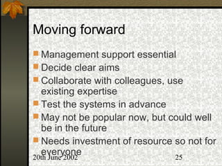 20th June 2002 25
Moving forward
 Management support essential
 Decide clear aims
 Collaborate with colleagues, use
existing expertise
 Test the systems in advance
 May not be popular now, but could well
be in the future
 Needs investment of resource so not for
everyone
 