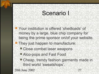 20th June 2002 27
Scenario I
 Your institution is offered ‘shedloads’ of
money by a large, blue chip company for
being the prime sponsor on/of your website.
 They just happen to manufacture:
 Close combat laser weapons
 Alco-pops and Fast Food
 Cheap, trendy fashion garments made in
third world ‘sweatshops’.
 