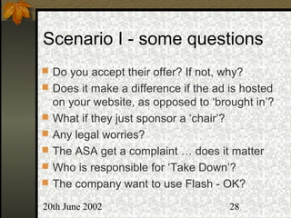 20th June 2002 28
Scenario I - some questions
 Do you accept their offer? If not, why?
 Does it make a difference if the ad is hosted
on your website, as opposed to ‘brought in’?
 What if they just sponsor a ‘chair’?
 Any legal worries?
 The ASA get a complaint … does it matter
 Who is responsible for ‘Take Down’?
 The company want to use Flash - OK?
 