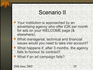 20th June 2002 29
Scenario II
 Your institution is approached by an
advertising agency who offer £2K per month
for ads on your WELCOME page (&
elsewhere).
 What managerial, technical and financial
issues would you need to take into account?
 What happens if, after 3 months, the agency
fails to honour its contract?
 What if an ad campaign fails?
 