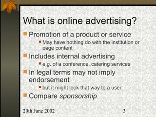 20th June 2002 3
What is online advertising?
 Promotion of a product or service
 May have nothing do with the institution or
page content
 Includes internal advertising
 e.g. of a conference, catering services
 In legal terms may not imply
endorsement
 but it might look that way to a user
 Compare sponsorship
 