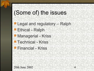 20th June 2002 4
(Some of) the issues
 Legal and regulatory – Ralph
 Ethical - Ralph
 Managerial - Kriss
 Technical - Kriss
 Financial - Kriss
 