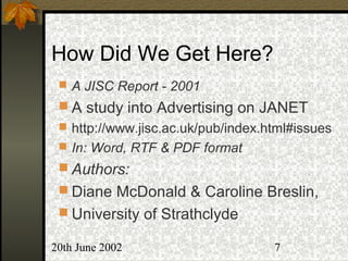 20th June 2002 7
How Did We Get Here?
 A JISC Report - 2001
 A study into Advertising on JANET
 http://www.jisc.ac.uk/pub/index.html#issues
 In: Word, RTF & PDF format
 Authors:
 Diane McDonald & Caroline Breslin,
 University of Strathclyde
 