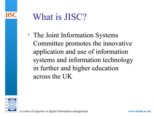 A centre of expertise in digital information management www.ukoln.ac.uk
What is JISC?
• The Joint Information Systems
Committee promotes the innovative
application and use of information
systems and information technology
in further and higher education
across the UK
 