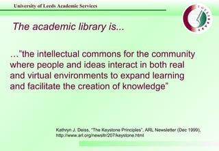 University of Leeds Academic Services
The academic library is...
…”the intellectual commons for the community
where people and ideas interact in both real
and virtual environments to expand learning
and facilitate the creation of knowledge”
Kathryn J. Deiss, “The Keystone Principles”, ARL Newsletter (Dec 1999),
http://www.arl.org/newsltr/207/keystone.html
 