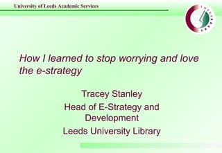 University of Leeds Academic Services
How I learned to stop worrying and love
the e-strategy
Tracey Stanley
Head of E-Strategy and
Development
Leeds University Library
 