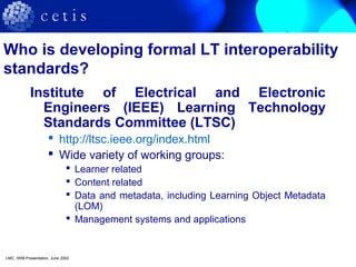 Who is developing formal LT interoperability
standards?
Institute of Electrical and Electronic
Engineers (IEEE) Learning Technology
Standards Committee (LTSC)
 http://ltsc.ieee.org/index.html
 Wide variety of working groups:
 Learner related
 Content related
 Data and metadata, including Learning Object Metadata
(LOM)
 Management systems and applications
LMC, IWM Presentation, June 2002
 
