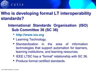 Who is developing formal LT interoperability
standards?
International Standards Organisation (ISO)
Sub Committee 36 (SC 36)
 http://www.iso.org
 Learning Technology.
 Standardization in the area of information
technologies that support automation for learners,
learning institutions, and learning resources.
 IEEE LTSC has a "formal" relationship with SC 36.
 Produce formal certified standards.
LMC, IWM Presentation, June 2002
 