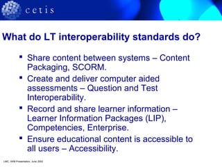 What do LT interoperability standards do?
 Share content between systems – Content
Packaging, SCORM.
 Create and deliver computer aided
assessments – Question and Test
Interoperability.
 Record and share learner information –
Learner Information Packages (LIP),
Competencies, Enterprise.
 Ensure educational content is accessible to
all users – Accessibility.
LMC, IWM Presentation, June 2002
 